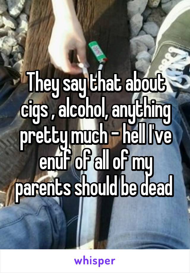 They say that about cigs , alcohol, anything pretty much - hell I've enuf of all of my parents should be dead 