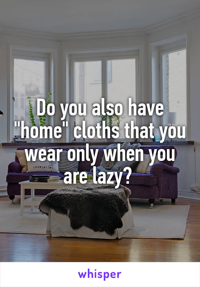 Do you also have "home" cloths that you wear only when you are lazy? 