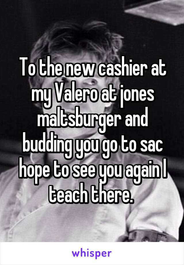 To the new cashier at my Valero at jones maltsburger and budding you go to sac hope to see you again I teach there. 
