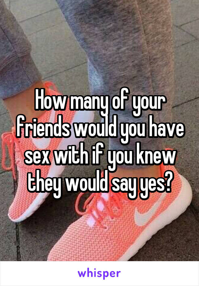 How many of your friends would you have sex with if you knew they would say yes?