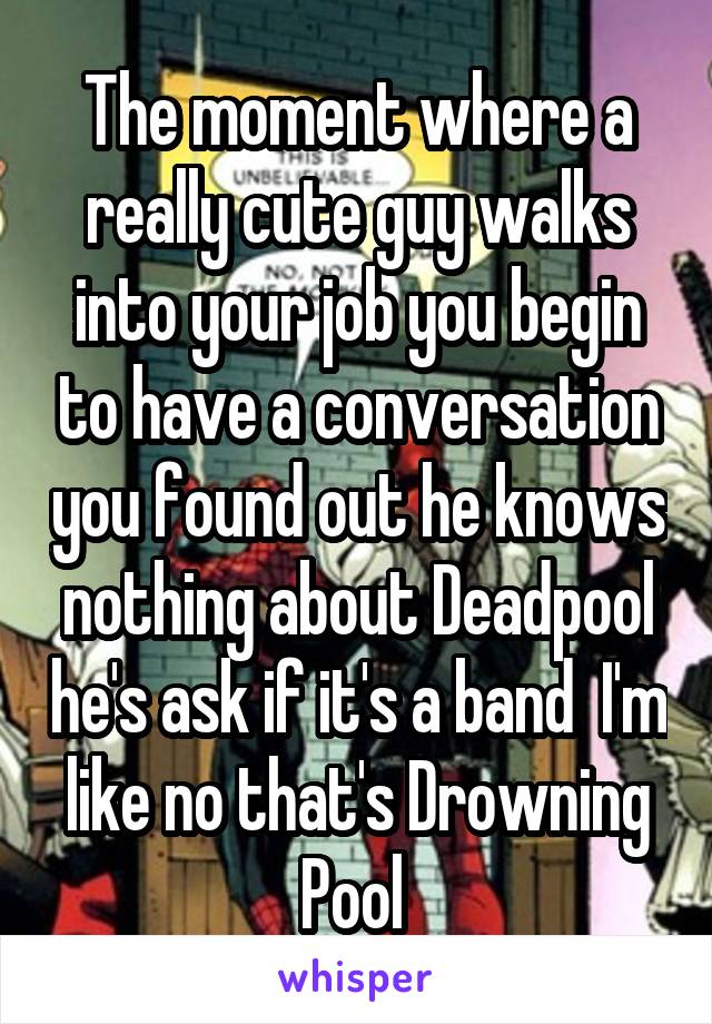 The moment where a really cute guy walks into your job you begin to have a conversation you found out he knows nothing about Deadpool he's ask if it's a band  I'm like no that's Drowning Pool 