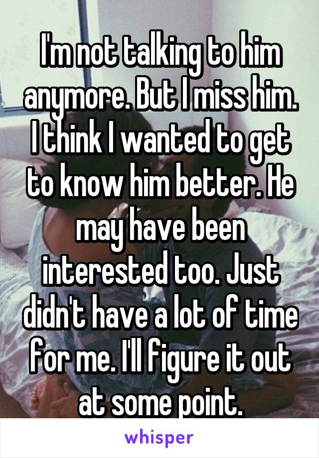 I'm not talking to him anymore. But I miss him. I think I wanted to get to know him better. He may have been interested too. Just didn't have a lot of time for me. I'll figure it out at some point.