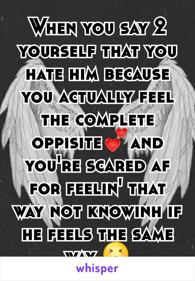 When you say 2 yourself that you  hate him because you actually feel the complete oppisite💕and you're scared af for feelin' that way not knowinh if he feels the same way 😣