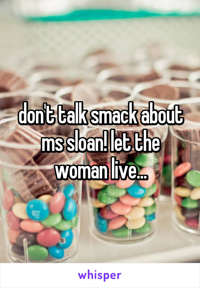 don't talk smack about ms sloan! let the woman live...