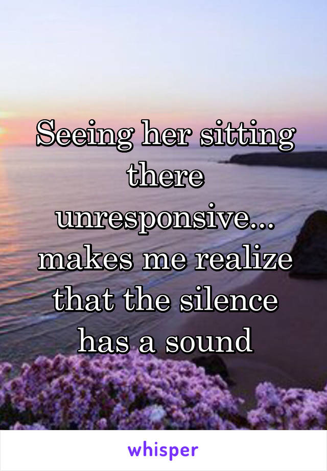 Seeing her sitting there unresponsive... makes me realize that the silence has a sound
