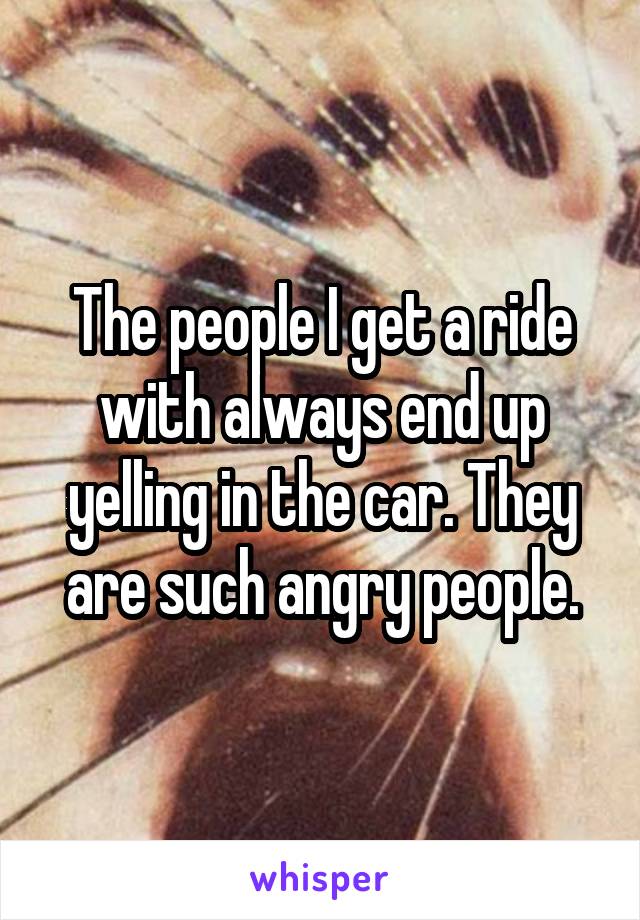 The people I get a ride with always end up yelling in the car. They are such angry people.