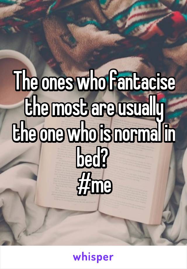 The ones who fantacise the most are usually the one who is normal in bed? 
#me