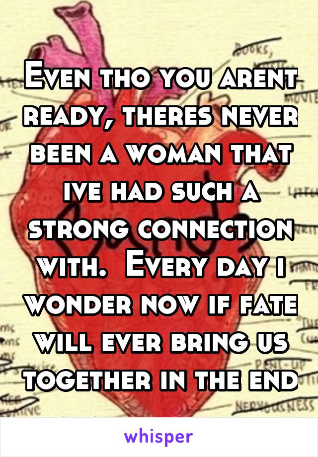 Even tho you arent ready, theres never been a woman that ive had such a strong connection with.  Every day i wonder now if fate will ever bring us together in the end