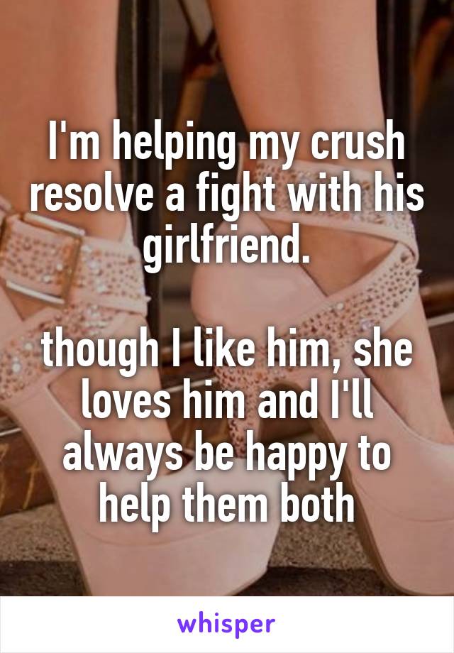 I'm helping my crush resolve a fight with his girlfriend.

though I like him, she loves him and I'll always be happy to help them both