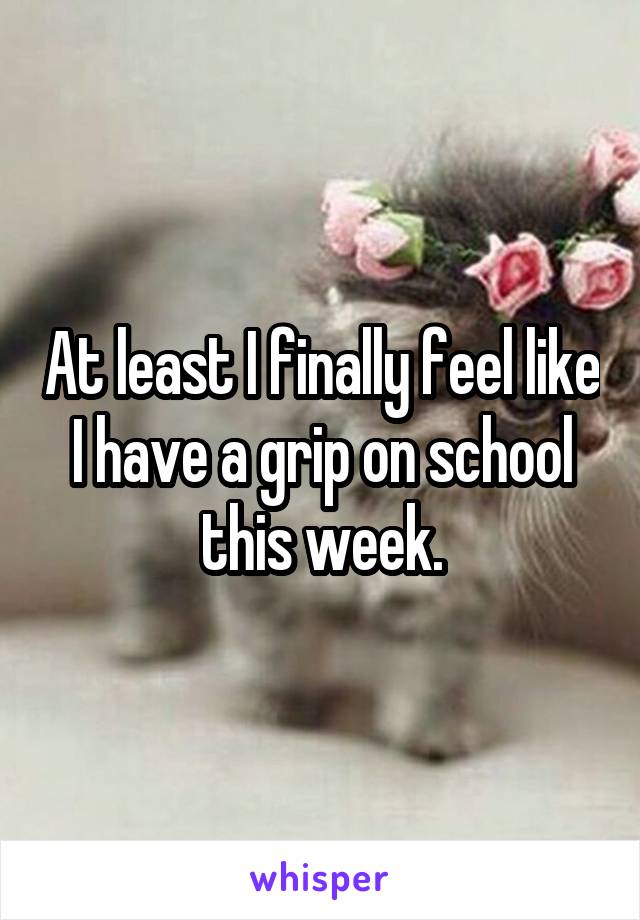 At least I finally feel like I have a grip on school this week.