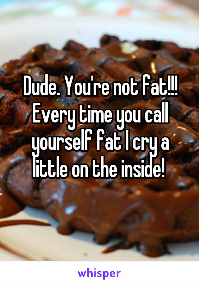 Dude. You're not fat!!! Every time you call yourself fat I cry a little on the inside! 

