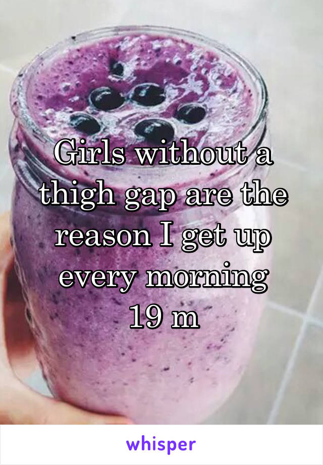 Girls without a thigh gap are the reason I get up every morning
19 m