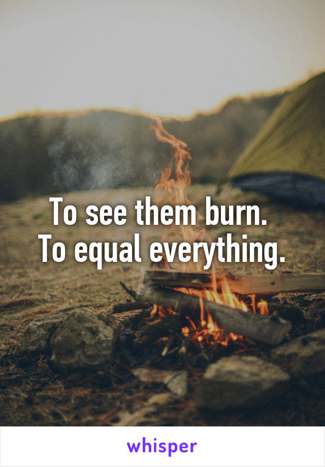 To see them burn. 
To equal everything.