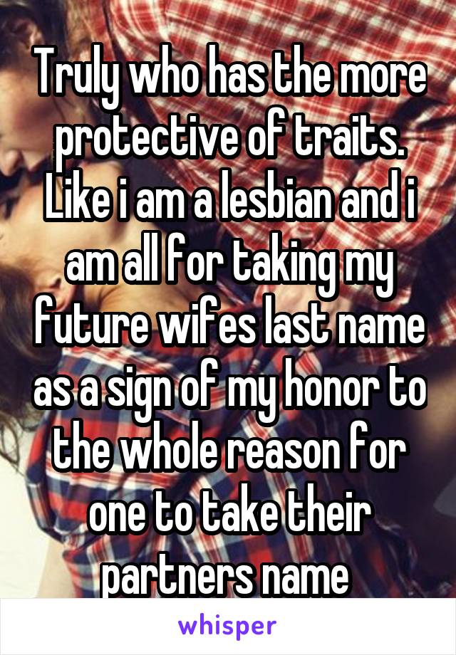 Truly who has the more protective of traits. Like i am a lesbian and i am all for taking my future wifes last name as a sign of my honor to the whole reason for one to take their partners name 