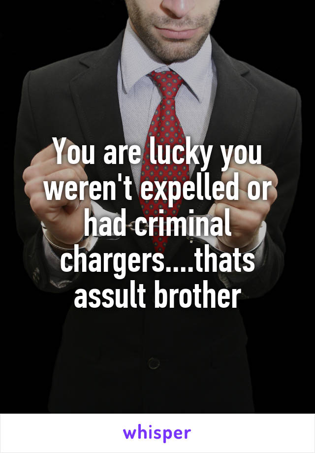You are lucky you weren't expelled or had criminal chargers....thats assult brother