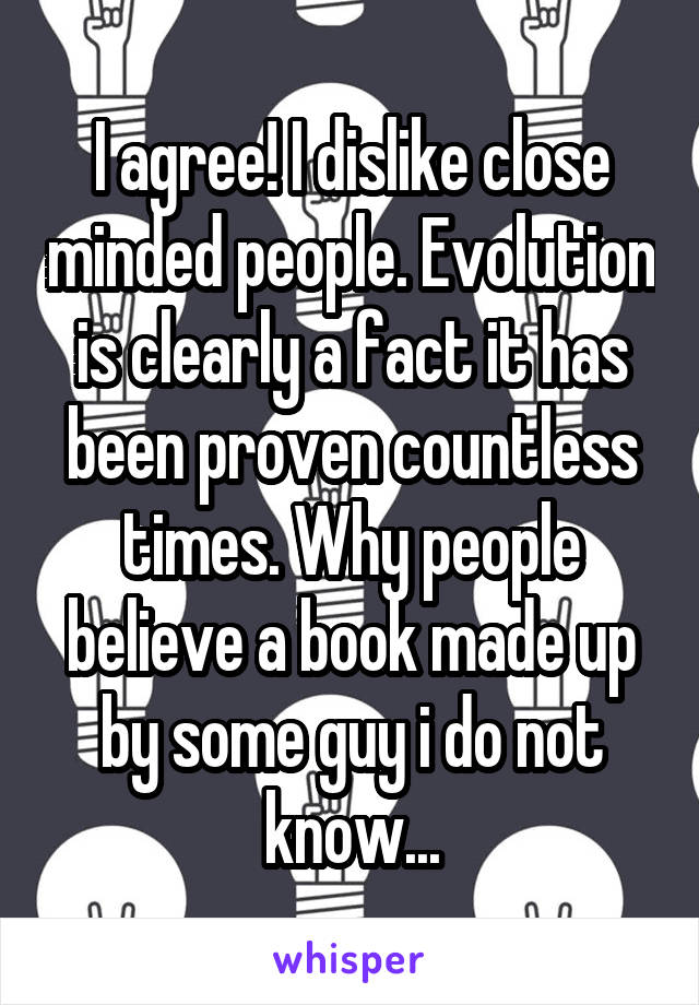 I agree! I dislike close minded people. Evolution is clearly a fact it has been proven countless times. Why people believe a book made up by some guy i do not know...