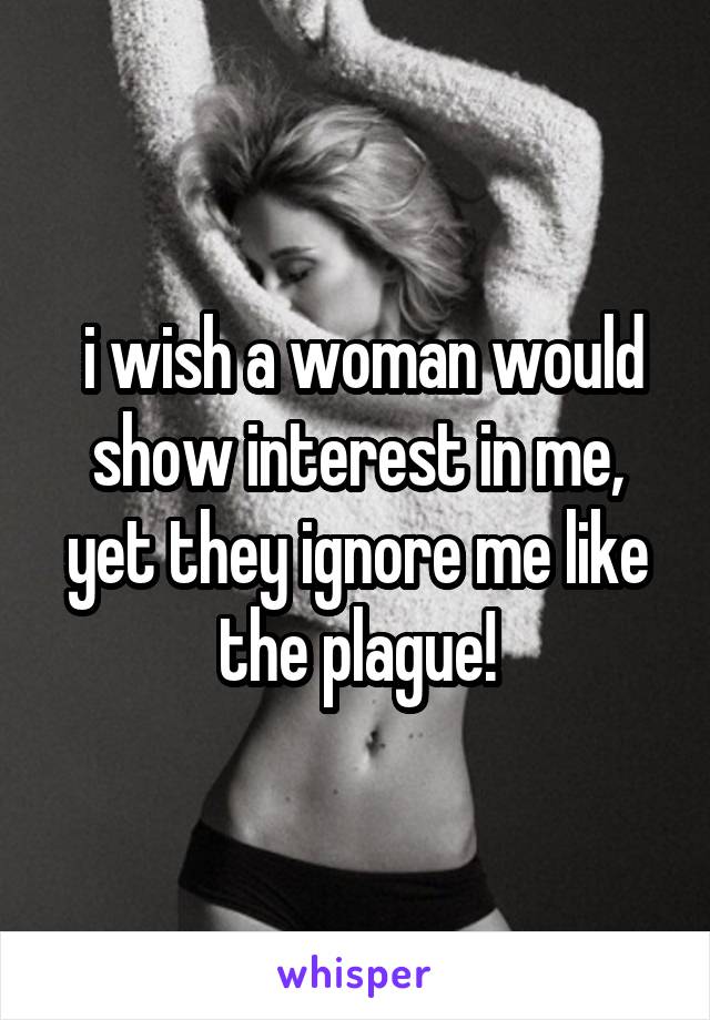  i wish a woman would show interest in me, yet they ignore me like the plague!