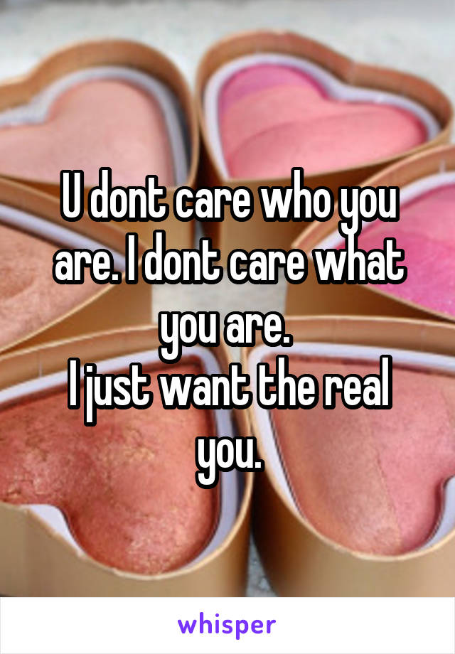 U dont care who you are. I dont care what you are. 
I just want the real you.
