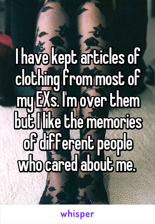 I have kept articles of clothing from most of my EXs. I'm over them but I like the memories of different people who cared about me. 