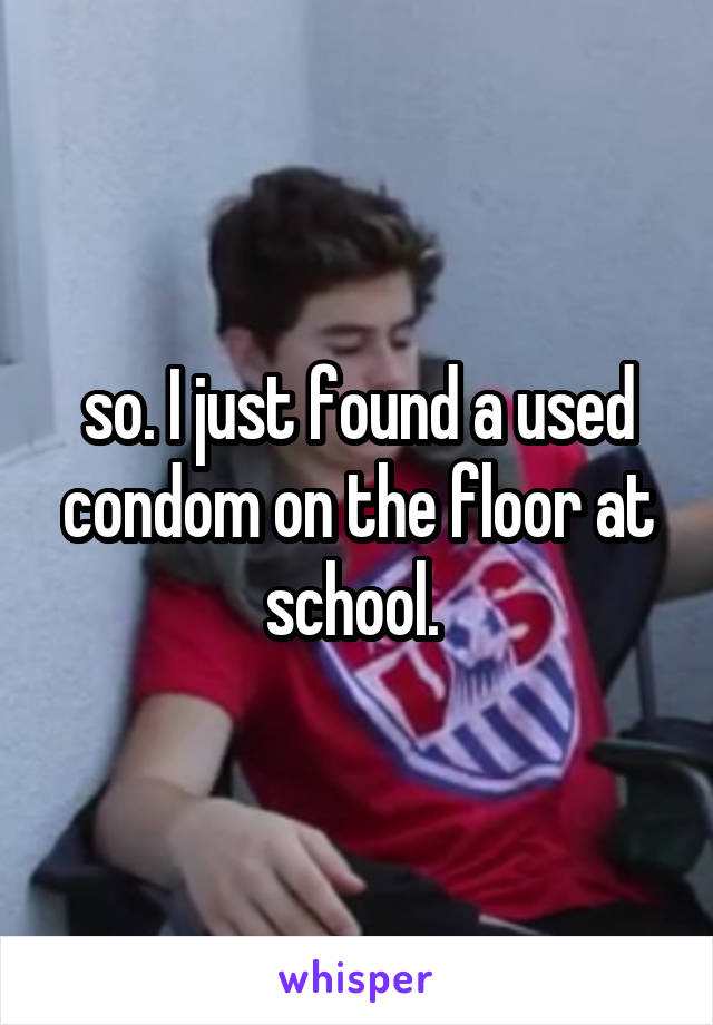 so. I just found a used condom on the floor at school. 