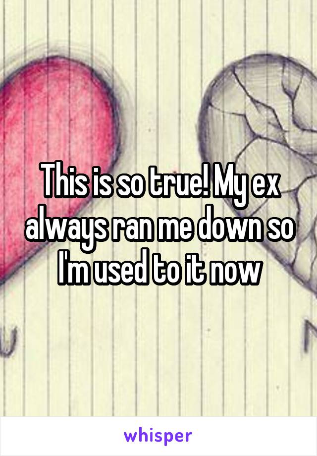 This is so true! My ex always ran me down so I'm used to it now