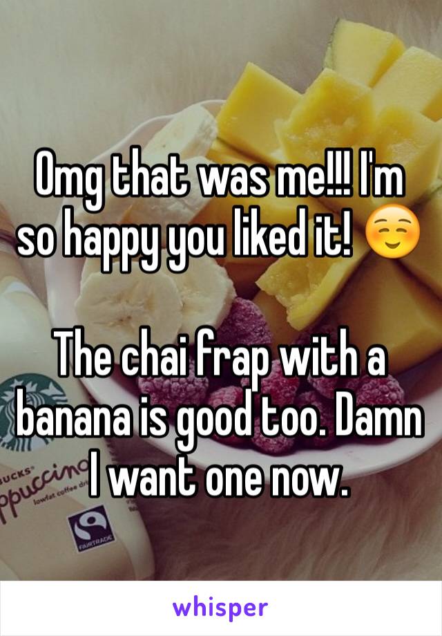 Omg that was me!!! I'm so happy you liked it! ☺️

The chai frap with a banana is good too. Damn I want one now.