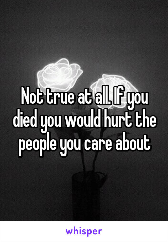 Not true at all. If you died you would hurt the people you care about