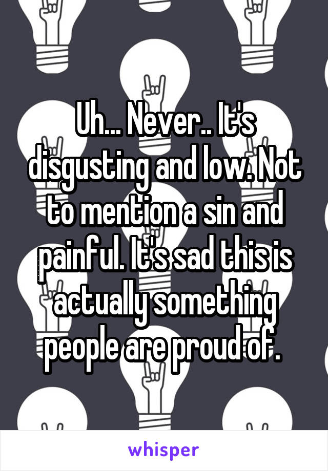 Uh... Never.. It's disgusting and low. Not to mention a sin and painful. It's sad this is actually something people are proud of. 