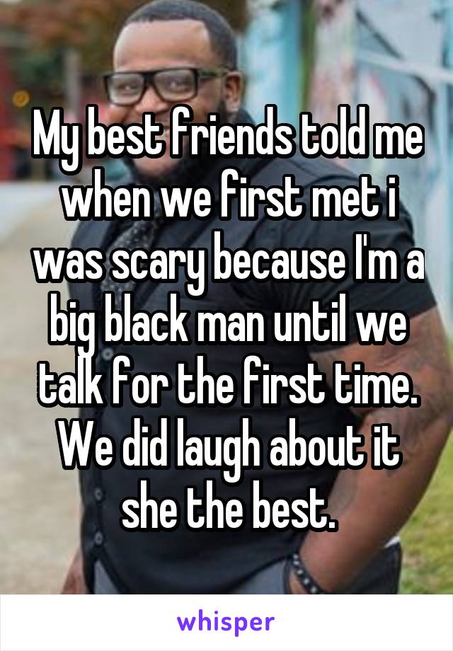 My best friends told me when we first met i was scary because I'm a big black man until we talk for the first time. We did laugh about it she the best.
