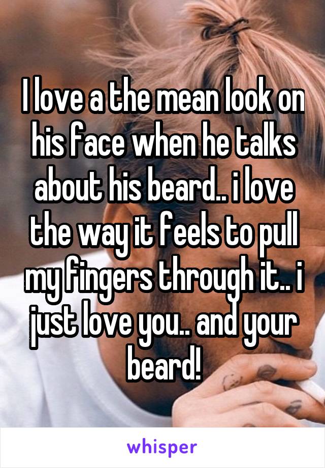 I love a the mean look on his face when he talks about his beard.. i love the way it feels to pull my fingers through it.. i just love you.. and your beard!