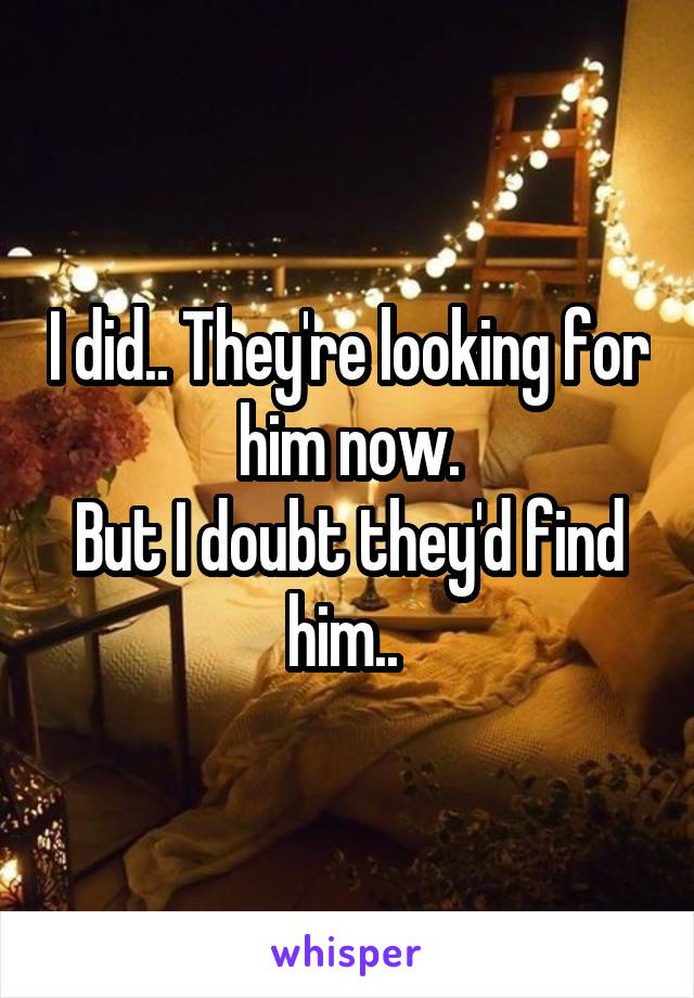 I did.. They're looking for him now.
But I doubt they'd find him.. 