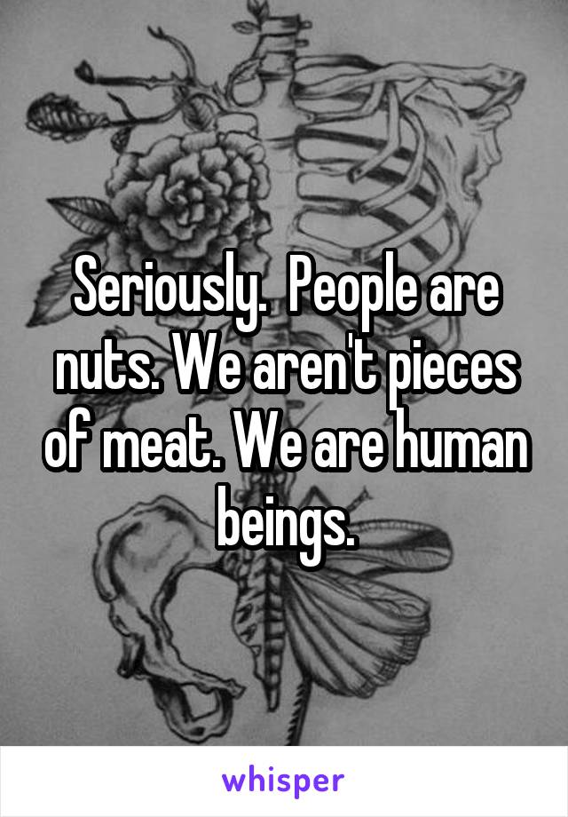 Seriously.  People are nuts. We aren't pieces of meat. We are human beings.