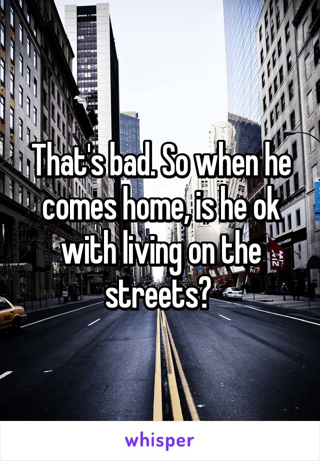 That's bad. So when he comes home, is he ok with living on the streets? 