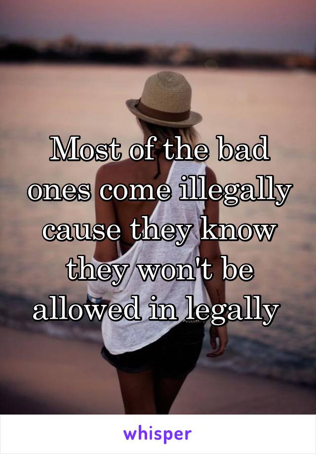 Most of the bad ones come illegally cause they know they won't be allowed in legally 