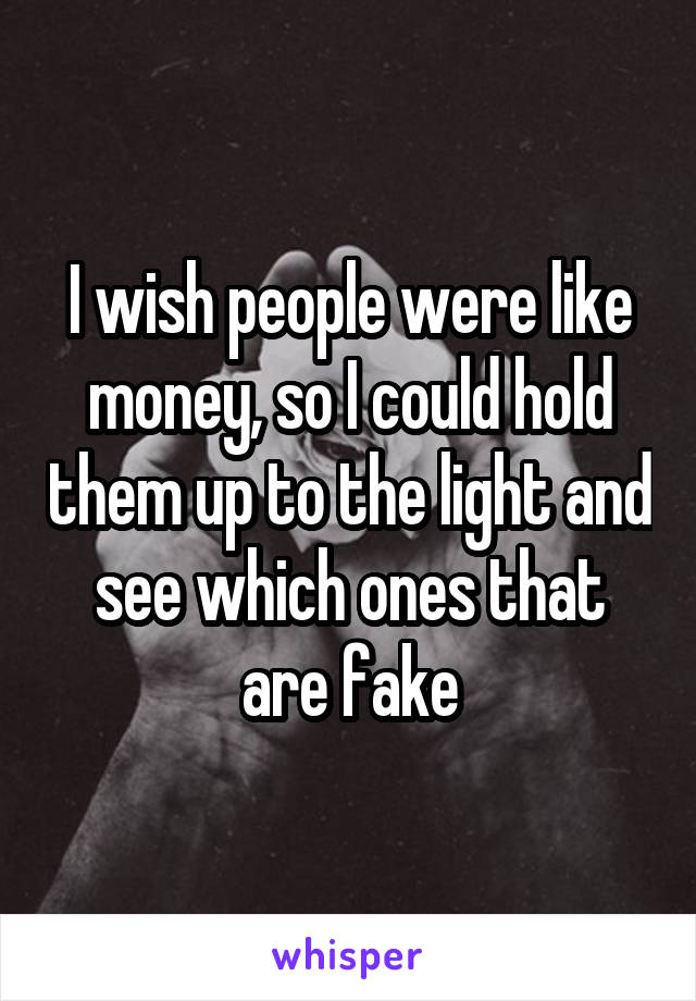 I wish people were like money, so I could hold them up to the light and see which ones that are fake