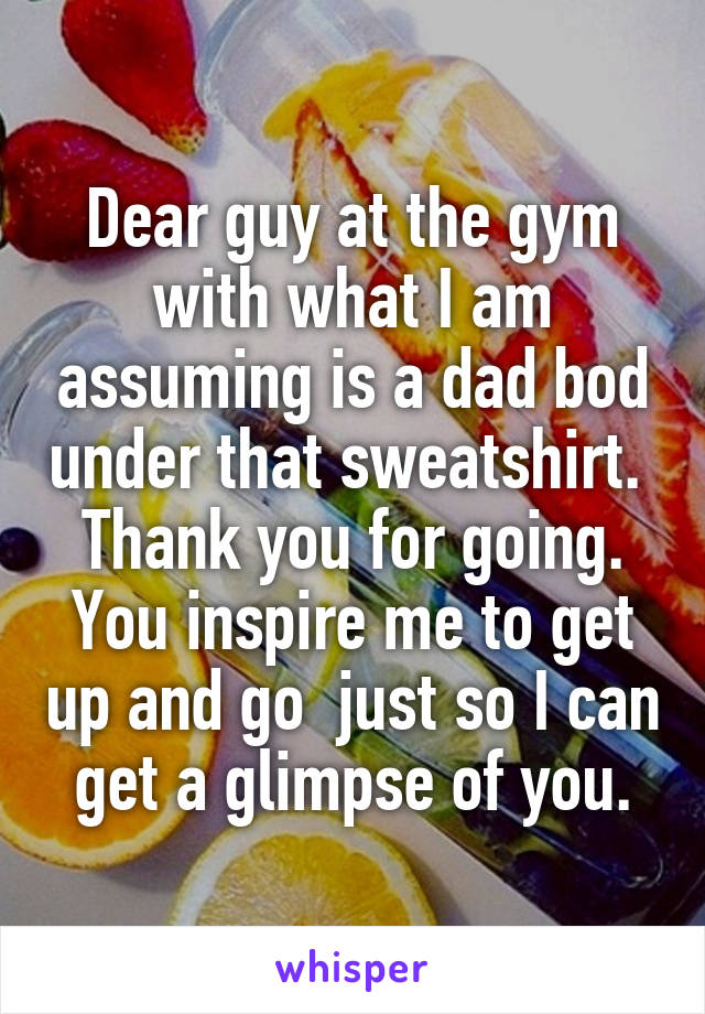 Dear guy at the gym with what I am assuming is a dad bod under that sweatshirt.  Thank you for going. You inspire me to get up and go  just so I can get a glimpse of you.