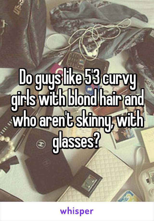 Do guys like 5'3 curvy girls with blond hair and who aren't skinny, with glasses? 