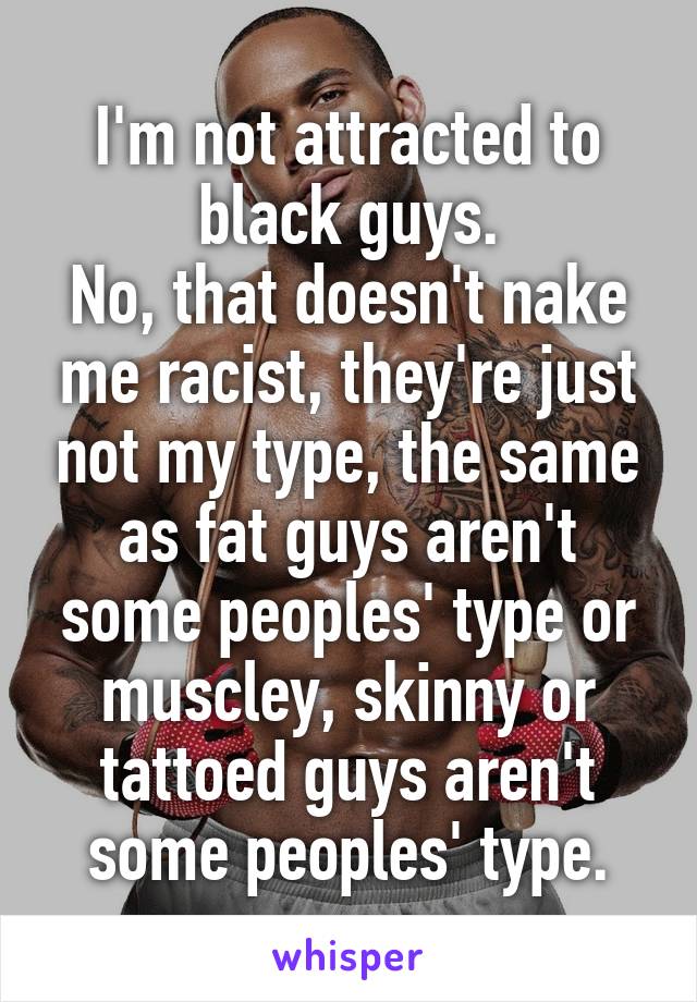 I'm not attracted to black guys.
No, that doesn't nake me racist, they're just not my type, the same as fat guys aren't some peoples' type or muscley, skinny or tattoed guys aren't some peoples' type.
