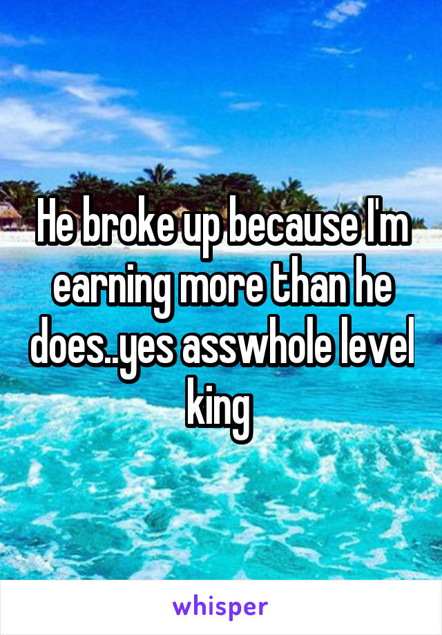 He broke up because I'm earning more than he does..yes asswhole level king 