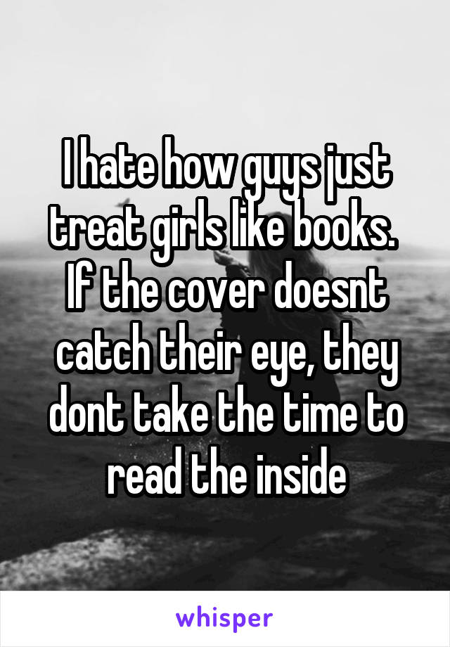 I hate how guys just treat girls like books. 
If the cover doesnt catch their eye, they dont take the time to read the inside