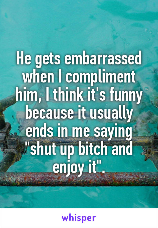 He gets embarrassed when I compliment him, I think it's funny because it usually ends in me saying "shut up bitch and enjoy it".
