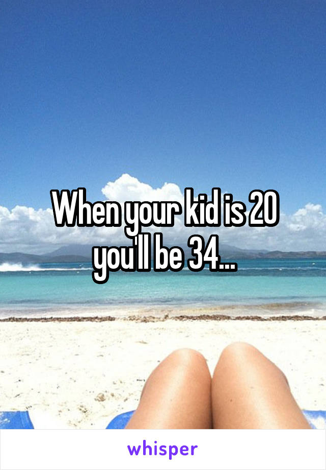 When your kid is 20 you'll be 34...