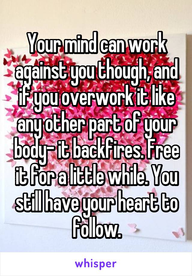 Your mind can work against you though, and if you overwork it like any other part of your body- it backfires. Free it for a little while. You still have your heart to follow.