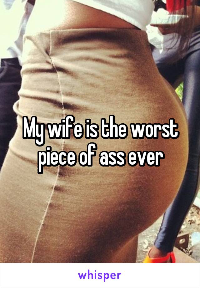 My wife is the worst piece of ass ever