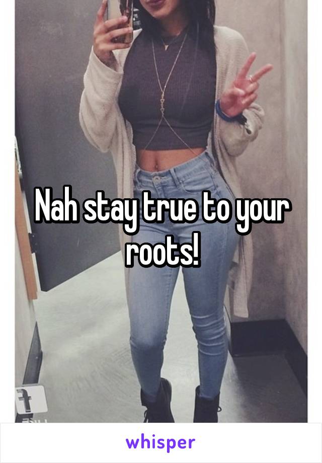 Nah stay true to your roots!