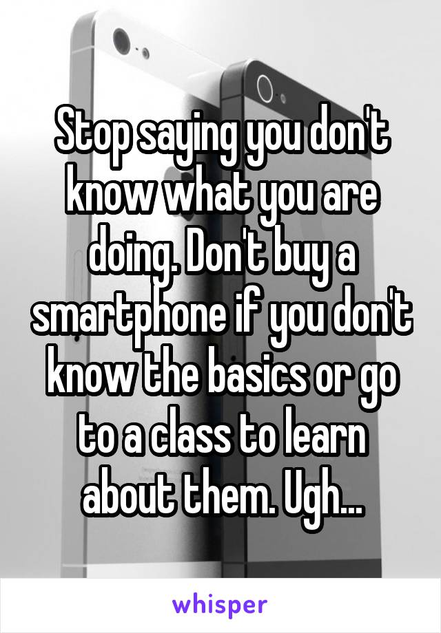 Stop saying you don't know what you are doing. Don't buy a smartphone if you don't know the basics or go to a class to learn about them. Ugh...