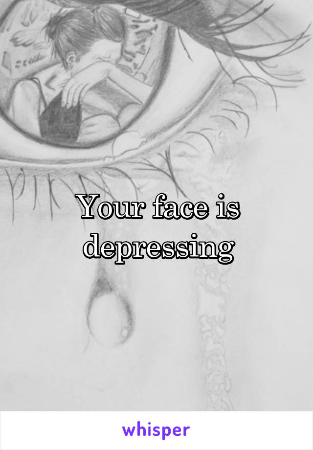 Your face is depressing