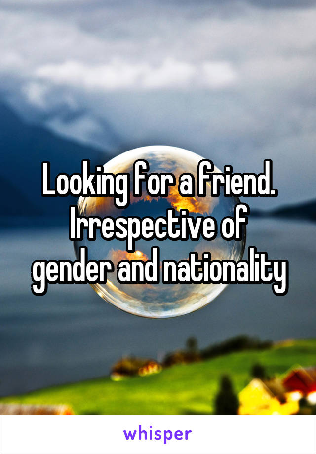 Looking for a friend.
Irrespective of gender and nationality
