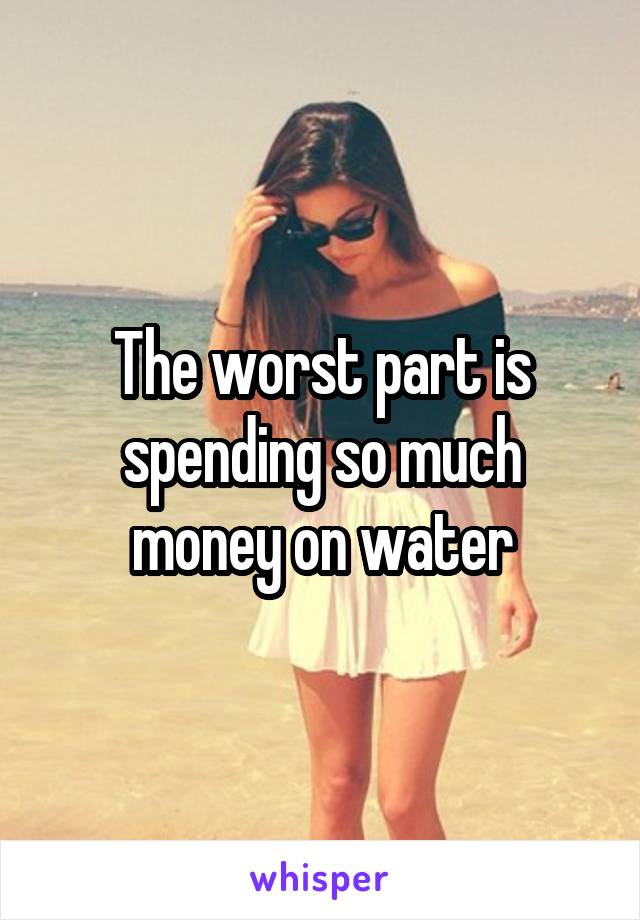 The worst part is spending so much money on water