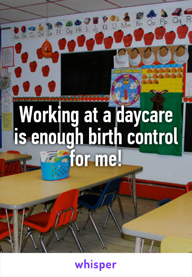 Working at a daycare is enough birth control for me!